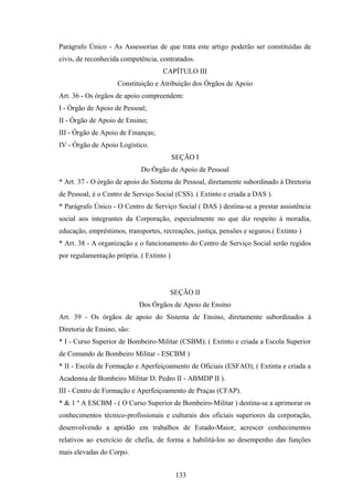 Parágrafo Único - As Assessorias de que trata este artigo poderão ser constituídas de
civis, de reconhecida competência, contratados.
CAPÍTULO III
Constituição e Atribuição dos Órgãos de Apoio
Art. 36 - Os órgãos de apoio compreendem:
I - Órgão de Apoio de Pessoal;
II - Órgão de Apoio de Ensino;
III - Órgão de Apoio de Finanças;
IV - Órgão de Apoio Logístico.
SEÇÃO I
Do Órgão de Apoio de Pessoal
* Art. 37 - O órgão de apoio do Sistema de Pessoal, diretamente subordinado à Diretoria
de Pessoal, é o Centro de Serviço Social (CSS). ( Extinto e criada a DAS ).
* Parágrafo Único - O Centro de Serviço Social ( DAS ) destina-se a prestar assistência
social aos integrantes da Corporação, especialmente no que diz respeito à moradia,
educação, empréstimos, transportes, recreações, justiça, pensões e seguros.( Extinto )
* Art. 38 - A organização e o funcionamento do Centro de Serviço Social serão regidos
por regulamentação própria. ( Extinto )
SEÇÃO II
Dos Órgãos de Apoio de Ensino
Art. 39 - Os órgãos de apoio do Sistema de Ensino, diretamente subordinados à
Diretoria de Ensino, são:
* I - Curso Superior de Bombeiro-Militar (CSBM); ( Extinto e criada a Escola Superior
de Comando de Bombeiro Militar - ESCBM )
* II - Escola de Formação e Aperfeiçoamento de Oficiais (ESFAO); ( Extinta e criada a
Academia de Bombeiro Militar D. Pedro II - ABMDP II ).
III - Centro de Formação e Aperfeiçoamento de Praças (CFAP).
* & 1 º A ESCBM - ( O Curso Superior de Bombeiro-Militar ) destina-se a aprimorar os
conhecimentos técnico-profissionais e culturais dos oficiais superiores da corporação,
desenvolvendo a aptidão em trabalhos de Estado-Maior, acrescer conhecimentos
relativos ao exercício de chefia, de forma a habilitá-los ao desempenho das funções
mais elevadas do Corpo.
133
 