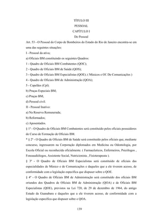 TÍTULO III
PESSOAL
CAPÍTULO I
Do Pessoal
Art. 53 - O Pessoal do Corpo de Bombeiros do Estado do Rio de Janeiro encontra-se em
uma das seguintes situações:
I - Pessoal da ativa;
a) Oficiais BM constituindo os seguintes Quadros:
1 - Quadro de Oficiais BM Combatentes (QOC);
2 - Quadro de Oficiais BM de Saúde (QOS);
3 - Quadro de Oficiais BM Especialistas (QOE); ( Músicos e Of. De Comunicações )
4 - Quadro de Oficiais BM de Administração (QOA);
5 - Capelães (Cpl).
b) Praças Especiais BM;
c) Praças BM;
d) Pessoal civil.
II - Pessoal Inativo:
a) Na Reserva Remunerada;
b) Reformados;
c) Aposentados.
§ 1º - O Quadro de Oficiais BM Combatentes será constituído pelos oficiais possuidores
do Curso de Formação de Oficiais BM.
* § 2º - O Quadro de Oficiais BM de Saúde será constituído pelos oficiais que, mediante
concurso, ingressarem na Corporação diplomados em Medicina ou Odontologia, por
Escola Oficial ou reconhecida oficialmente. ( Farmacêuticos, Enfermeiros, Psicólogos ,
Fonoaudiólogos, Assistente Social, Nutricionista , Fisioterapeuta ).
§ 3º - O Quadro de Oficiais BM Especialistas será constituído de oficiais das
especialidades de Músico e de Comunicações e daqueles que a ele tiverem acesso, de
conformidade com a legislação específica que dispuser sobre o QOE.
§ 4º - O Quadro de Oficiais BM de Administração será constituído dos oficiais BM
oriundos dos Quadros de Oficiais BM de Administração (QOA) e de Oficiais BM
Especialistas (QOE), previstos na Lei 720, de 29 de dezembro de 1964, do antigo
Estado da Guanabara e daqueles que a ele tiverem acesso, de conformidade com a
legislação específica que dispuser sobre o QOA.
139
 