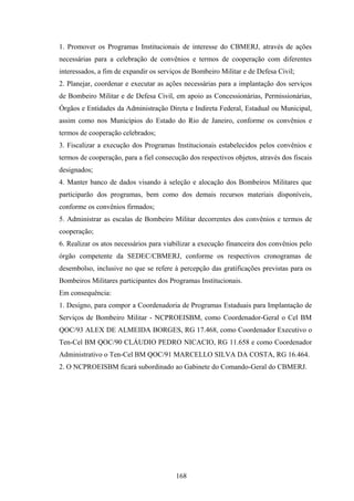 1. Promover os Programas Institucionais de interesse do CBMERJ, através de ações
necessárias para a celebração de convênios e termos de cooperação com diferentes
interessados, a fim de expandir os serviços de Bombeiro Militar e de Defesa Civil;
2. Planejar, coordenar e executar as ações necessárias para a implantação dos serviços
de Bombeiro Militar e de Defesa Civil, em apoio as Concessionárias, Permissionárias,
Órgãos e Entidades da Administração Direta e Indireta Federal, Estadual ou Municipal,
assim como nos Municípios do Estado do Rio de Janeiro, conforme os convênios e
termos de cooperação celebrados;
3. Fiscalizar a execução dos Programas Institucionais estabelecidos pelos convênios e
termos de cooperação, para a fiel consecução dos respectivos objetos, através dos fiscais
designados;
4. Manter banco de dados visando à seleção e alocação dos Bombeiros Militares que
participarão dos programas, bem como dos demais recursos materiais disponíveis,
conforme os convênios firmados;
5. Administrar as escalas de Bombeiro Militar decorrentes dos convênios e termos de
cooperação;
6. Realizar os atos necessários para viabilizar a execução financeira dos convênios pelo
órgão competente da SEDEC/CBMERJ, conforme os respectivos cronogramas de
desembolso, inclusive no que se refere à percepção das gratificações previstas para os
Bombeiros Militares participantes dos Programas Institucionais.
Em consequência:
1. Designo, para compor a Coordenadoria de Programas Estaduais para Implantação de
Serviços de Bombeiro Militar - NCPROEISBM, como Coordenador-Geral o Cel BM
QOC/93 ALEX DE ALMEIDA BORGES, RG 17.468, como Coordenador Executivo o
Ten-Cel BM QOC/90 CLÁUDIO PEDRO NICACIO, RG 11.658 e como Coordenador
Administrativo o Ten-Cel BM QOC/91 MARCELLO SILVA DA COSTA, RG 16.464.
2. O NCPROEISBM ficará subordinado ao Gabinete do Comando-Geral do CBMERJ.
168
 