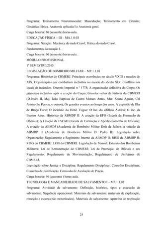 Programa: Treinamento Neuromuscular: Musculação; Treinamento em Circuito;
Ginástica Básica. Anatomia aplicada I e Anatomia geral.
Carga horária: 60 (sessenta) horas-aula.
EDUCAÇÃO FÍSICA – III – MA.1.0.03
Programa: Natação: Mecânica do nado Crawl; Prática do nado Crawl.
Fundamentos da natação I.
Carga horária: 60 (sessenta) horas-aula.
MÓDULO PROFISSIONAL
1º SEMESTRE/2015
LEGISLAÇÃO DE BOMBEIRO MILITAR – MP.1.1.01
Programa: Histórico do CBMERJ: Principais ocorrências no século VXIII e meados do
XIX. Organizações que combatiam incêndios no meado do século XIX; Conflitos nos
locais de incêndios. Decreto Imperial n º 1775; A organização definitiva do Corpo; Os
primeiros incêndios após a criação do Corpo; Grandes vultos da história do CBMERJ
(D.Pedro II, Maj. João Baptista de Castro Moraes Antas, Mar. Souza Aguiar, Cel
Aristarcho Pessoa, e outros); Os grandes eventos ao longo dos anos: A explosão da Ilha
de Braço Forte; O incêndio do Hotel Vogue; O inc. do edifício Astória; O inc. da
Buenos Aires. Histórico da ABMDP II: A criação da EFO (Escola de Formação de
Oficiais); A Criação da ESFAO (Escola de Formação e Aperfeiçoamento de Oficiais);
A criação da ABMDJ (Academia de Bombeiro Militar Dois de Julho); A criação da
ABMDP II (Academia de Bombeiro Militar D. Pedro II). Legislação sobre
Organização: Regulamento e Regimento Interno da ABMDP II; RISG da ABMDP II;
RISG do CBMERJ; LOB do CBMERJ. Legislação de Pessoal: Estatuto dos Bombeiros
Militares; Lei de Remuneração do CBMERJ; Lei de Promoção de Oficiais e seu
Regulamento; Regulamento de Movimentação; Regulamento de Uniformes do
CBMERJ.
Legislação sobre Justiça e Disciplina: Regulamento Disciplinar; Conselho Disciplinar;
Conselho de Justificação; Comissão de Avaliação de Praças.
Carga horária: 40 (quarenta ) horas-aula.
TECNOLOGIA E MANEABILIDADE DE SALVAMENTO I – MP.1.1.02
Programa: Atividade de salvamento: Definição, histórico, tipos e execução de
salvamento. Sequência operacional. Materiais de salvamento: materiais de exploração,
remoção e escoras(não motorizados). Materiais de salvamento: Aparelho de respiração
25
 
