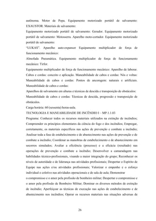 autônoma. Motor de Popa. Equipamento motorizado portátil de salvamento:
EXAUSTOR. Materiais de salvamento:
Equipamento motorizado portátil de salvamento: Gerador. Equipamento motorizado
portátil de salvamento: Motosserra. Aparelho moto-cortador. Equipamento motorizado
portátil de salvamento:
“LUKAS”. Aparelho auto-expansor Equipamento multiplicador de força de
funcionamento mecânico:
Almofada Pneumática. Equipamento multiplicador de força de funcionamento
mecânico: Tirfor.
Equipamento multiplicador de força de funcionamento mecânico: Aparelho de laborar.
Cabos e cordas: conceito e aplicação. Maneabilidade de cabos e cordas: Nós e voltas:
Maneabilidade de cabos e cordas: Pontos de ancoragem: naturais e artificiais.
Maneabilidade de cabos e cordas:
Aparelhos de salvamento em alturas e técnicas de descida e transposição de obstáculos:
Maneabilidade de cabos e cordas: Técnicas de descida, progressão e transposição de
obstáculos.
Carga horária: 60 (sessenta) horas-aula.
TECNOLOGIA E MANEABILIDADE DE INCÊNDIO I – MP.1.1.03
Programa: Conhecer todos os recursos materiais utilizados na extinção de incêndios;
Compreender os princípios elementares da ciência do fogo e dos incêndios; Empregar,
corretamente, os materiais específicos nas ações de prevenção e combate a incêndio;
Analisar toda a fase de estabelecimento e de abastecimento nas ações de prevenção e de
combate a incêndio; Coordenar as manobras de estabelecimento e de abastecimento em
socorros simulados; Avaliar a eficiência (processo) e a eficácia (resultado) nas
operações de prevenção e combate a incêndio; Desenvolver a camaradagem nas
habilidades técnico-profissionais, visando a maior integração do grupo; Reconhecer os
níveis de autoridade e de liderança nas atividades profissionais; Despertar o Espírito de
Equipe nas ações e/ou atividades profissionais; Valorizar o empenho e o esforço
individual e coletivo nas atividades operacionais e de sala de aula; Demonstrar
o compromisso e o amor pela profissão de bombeiro militar; Despertar o compromisso e
o amor pela profissão de Bombeiro Militar; Dominar os diversos métodos de extinção
de incêndio; Aperfeiçoar as técnicas de execução nas ações de estabelecimento e de
abastecimento nos incêndios; Operar os recursos materiais nas situações adversas de
26
 