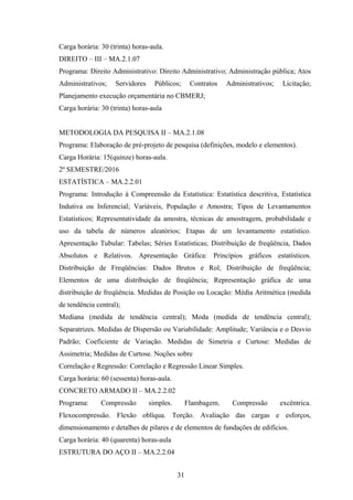 Carga horária: 30 (trinta) horas-aula.
DIREITO – III – MA.2.1.07
Programa: Direito Administrativo: Direito Administrativo; Administração pública; Atos
Administrativos; Servidores Públicos; Contratos Administrativos; Licitação;
Planejamento execução orçamentária no CBMERJ;
Carga horária: 30 (trinta) horas-aula
METODOLOGIA DA PESQUISA II – MA.2.1.08
Programa: Elaboração de pré-projeto de pesquisa (definições, modelo e elementos).
Carga Horária: 15(quinze) horas-aula.
2º SEMESTRE/2016
ESTATÍSTICA – MA.2.2.01
Programa: Introdução à Compreensão da Estatística: Estatística descritiva, Estatística
Indutiva ou Inferencial; Variáveis, População e Amostra; Tipos de Levantamentos
Estatísticos; Representatividade da amostra, técnicas de amostragem, probabilidade e
uso da tabela de números aleatórios; Etapas de um levantamento estatístico.
Apresentação Tubular: Tabelas; Séries Estatísticas; Distribuição de freqüência, Dados
Absolutos e Relativos. Apresentação Gráfica: Princípios gráficos estatísticos.
Distribuição de Freqüências: Dados Brutos e Rol; Distribuição de freqüência;
Elementos de uma distribuição de freqüência; Representação gráfica de uma
distribuição de freqüência. Medidas de Posição ou Locação: Média Aritmética (medida
de tendência central);
Mediana (medida de tendência central); Moda (medida de tendência central);
Separatrizes. Medidas de Dispersão ou Variabilidade: Amplitude; Variância e o Desvio
Padrão; Coeficiente de Variação. Medidas de Simetria e Curtose: Medidas de
Assimetria; Medidas de Curtose. Noções sobre
Correlação e Regressão: Correlação e Regressão Linear Simples.
Carga horária: 60 (sessenta) horas-aula.
CONCRETO ARMADO II – MA.2.2.02
Programa: Compressão simples. Flambagem. Compressão excêntrica.
Flexocompressão. Flexão oblíqua. Torção. Avaliação das cargas e esforços,
dimensionamento e detalhes de pilares e de elementos de fundações de edifícios.
Carga horária: 40 (quarenta) horas-aula
ESTRUTURA DO AÇO II – MA.2.2.04
31
 