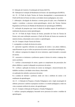 II - Subseção de Controle e Coordenação de Ensino (SsCCE);
III - Subseção de Avaliação do Rendimento do Ensino e da Aprendizagem (SsAREA).
Art. 18 - O Chefe da Seção Técnica de Ensino desempenhará o assessoramento do
Chefe da Divisão de Ensino em todas as atividades técnico-pedagógicas, tais como:
I - elaboração e divulgação de diretrizes e normas gerais de ação, com a finalidade de
regular e coordenar o processo ensino-aprendizagem, através das Normas Internas
Reguladoras do Processo de Medida do Rendimento da Aprendizagem (NIRMA);
II - realização de pesquisas que visem à adoção de medidas capazes de aperfeiçoar o
rendimento do processo ensino-aprendizagem.
Art. 19 - O Chefe da Seção Técnica de Ensino, possuidor do Curso de Técnica de
Ensino, terá como atribuição assessorar o Chefe da Divisão de Ensino nos assuntos de
natureza técnica, relacionados com o ensino e a aprendizagem.
Art. 20 - Compete à Seção Técnica de Ensino:
I - acompanhar a evolução da técnica de ensino;
II - apresentar sugestões referentes aos programas de ensino e aos planos didáticos,
especificamente no que se refere aos processos de ensino e prescrições metodológicas;
III - elaborar o programa de estágios de novos instrutores, supervisionando a execução
do mesmo;
IV - assessorar os instrutores e professores quanto à técnica de ensino e emprego dos
meios auxiliares;
V - verificar a documentação do ensino, quanto ao cumprimento das prescrições dos
planos didáticos e quanto à adequação aos processos de ensino;
VI - verificar a aplicação da técnica de ensino na montagem e desenvolvimento dos
trabalhos escolares e atividades extra-classes, observando:
a) a aplicação dos métodos e processos de ensino;
b) a conduta do instrutor e professor, tendo em vista a melhoria do ensino e do
rendimento da aprendizagem.
Art. 21 - A Subseção de Pesquisa e Estudos Pedagógicos será o órgão encarregado de
elaborar, processar e analisar as pesquisas escolares e os estudos pedagógicos, tendo em
vista a constante melhoria do ensino e da aprendizagem.
Art. 22 - Compete à Subseção de Pesquisas e Estudos Pedagógicos:
I - realizar a pesquisa pedagógica, buscando novos processos de ensino e medidas de
aprendizagem;
55
 