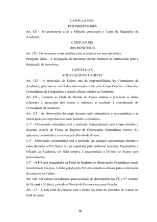 CAPÍTULO XVIII
DOS PROFESSORES
Art. 121 - Os professores civis e Militares constituem o Corpo de Magistério da
Academia.
CAPÍTULO XIX
DOS MONITORES
Art. 122 - Os monitores serão auxiliares dos instrutores em suas atividades.
Parágrafo único - A designação de monitores deverá obedecer ao estabelecido para a
designação de instrutores.
CAPÍTULO XX
APRECIAÇÃO DE CADETES
Art. 123 - A apreciação do Cadete será de responsabilidade do Comandante da
Academia, para isso se valerá das observações feitas pelo Corpo Docente e Discente,
Comandantes de Companhias e demais oficiais lotados na Academia.
Art. 124 - Compete ao Chefe da Divisão de Alunos analisar e processar os dados
referentes à apreciação dos alunos e submeter o resultado à consideração do
Comandante da Academia.
Art. 125 - As observações do corpo docente serão sistemáticas e assistemáticas e as
observações do corpo discente serão somente sistemáticas.
§ 1º - Observação sistemática será a realizada bimestralmente pelo Corpo docente e
discente, através de Fichas de Registro de Observações Sistemáticas (Anexo A),
aplicadas, controladas e avaliadas pela Divisão de Alunos.
§ 2º - Observação assistemática será a realizada em qualquer oportunidade durante o
curso devendo o FO (Anexo B) ser registrado pelo professor, instrutor, Comandante e
Oficiais da Academia, em ficha própria, e encaminhado à Divisão de Alunos para
processamento.
§ 3º - O FO será enquadrado na Ficha de Registro de Observações Sistemáticas sendo
transformado em grau. A ficha gerada pelo FO será somada as demais para a totalização
do conceito do Cadete.
Art. 126 - Os valores considerados para avaliação do desempenho nas VC e VF variarão
de 0 (zero) a 10 (dez), cabendo à Divisão de Ensino a sua quantificação.
Art. 127 - A nota final de conceito será a média das notas de conceitos do Cadete no
final do curso.
80
 