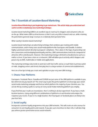 The 7 Essentials of Location-Based Marketing
Location Based Marketing is just beginning to go mainstream. This article helps you understand and
cash in on this revolutionary new marketing technique.

Location based marketing (LBM) is an excellent way to reach out to shoppers and consumers who are
on-the-go. What makes LBM so attractiveness is that it costs very little to launch and run, while retaining
the potential to generate large revenues in a relatively short period of time.

What exactly is location-based marketing?

Location based marketing is an advertising technique that combines geo-tracking with mobile
communications, and in many cases social media platforms like foursquare and Gowalla, to deliver
highly customized content directly to prospects' cell phones. This is done in the hope of generating real-
time conversions and developing brand loyalty and thus, LBM communications tend to be composed of
attractive offers and discounts. However, this marketing strategy is limited to a localized area such as a
mall or a street. If you have a store or a restaurant, LBM will allow you to actively solicit shoppers and
passers-by via SMS, multimedia or mobile web applications.

This marketing technique also tends to work best with foot traffic and as a result finds its primary outlet
at malls, shopping centers and streets that play host to a large number of commercial establishments.

Here are a few tips to help you create and capitalize on your very own LBM strategy -

1. Choose Your Platforms
Foursquare, Facebook Places, Gowalla and SCVNGR are just some of the LBM platforms available to you.
But which one do you launch on? The smart way to pick the perfect platform is to leverage your extant
social media marketing campaign and find out which platform the majority of your clientele uses. You
can do this by creating a poll or a survey on every social media marketing platform you employ.

If you find that your results are inconclusive, there's nothing to do but experiment. If you have a multi-
location business, trying using different combinations of platforms at each location and analyze the
responses you receive. If you're in a single location, then foursquare or facebook places are likely to be
your best bets.

2. Social Loyalty
Incorporate customer loyalty programmes into your LBM networks. This will create an extra avenue for
consumers to earn loyalty points and rewards. If you give users incentives to share info, it will also help
you achieve greater penetration across social networks.
 