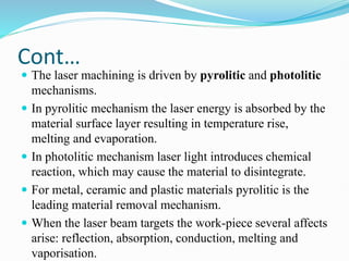Cont…
 The laser machining is driven by pyrolitic and photolitic
mechanisms.
 In pyrolitic mechanism the laser energy is absorbed by the
material surface layer resulting in temperature rise,
melting and evaporation.
 In photolitic mechanism laser light introduces chemical
reaction, which may cause the material to disintegrate.
 For metal, ceramic and plastic materials pyrolitic is the
leading material removal mechanism.
 When the laser beam targets the work-piece several affects
arise: reflection, absorption, conduction, melting and
vaporisation.
 