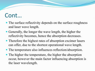 Cont…
 The surface reflectivity depends on the surface roughness
and laser wave length.
 Generally, the longer the wave length, the higher the
reflectivity becomes, hence the absorption decreases.
 Therefore the highest rates of absorption excimer lasers
can offer, due to the shortest operational wave length.
 The temperature also influences reflection/absorption.
 The higher the temperature, the higher the absorption
occur, however the main factor influencing absorption is
the laser wavelength.
 