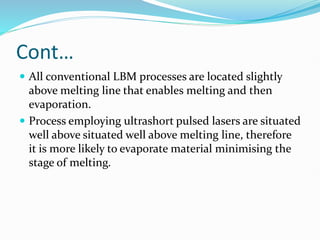 Cont…
 All conventional LBM processes are located slightly
above melting line that enables melting and then
evaporation.
 Process employing ultrashort pulsed lasers are situated
well above situated well above melting line, therefore
it is more likely to evaporate material minimising the
stage of melting.
 