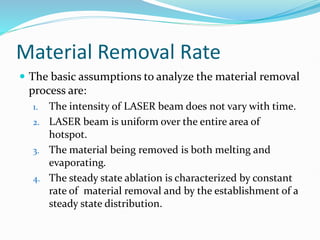 Material Removal Rate
 The basic assumptions to analyze the material removal
process are:
1. The intensity of LASER beam does not vary with time.
2. LASER beam is uniform over the entire area of
hotspot.
3. The material being removed is both melting and
evaporating.
4. The steady state ablation is characterized by constant
rate of material removal and by the establishment of a
steady state distribution.
 