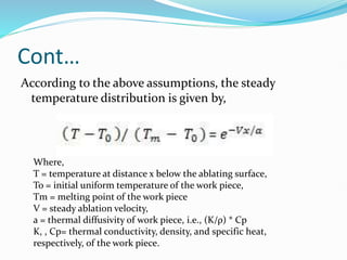 Cont…
According to the above assumptions, the steady
temperature distribution is given by,
Where,
T = temperature at distance x below the ablating surface,
To = initial uniform temperature of the work piece,
Tm = melting point of the work piece
V = steady ablation velocity,
a = thermal diffusivity of work piece, i.e., (K/ρ) * Cp
K, , Cp= thermal conductivity, density, and specific heat,
respectively, of the work piece.
 