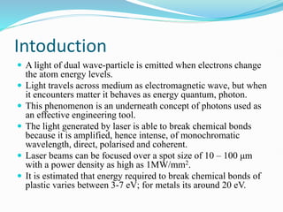 Intoduction
 A light of dual wave-particle is emitted when electrons change
the atom energy levels.
 Light travels across medium as electromagnetic wave, but when
it encounters matter it behaves as energy quantum, photon.
 This phenomenon is an underneath concept of photons used as
an effective engineering tool.
 The light generated by laser is able to break chemical bonds
because it is amplified, hence intense, of monochromatic
wavelength, direct, polarised and coherent.
 Laser beams can be focused over a spot size of 10 – 100 μm
with a power density as high as 1MW/mm2.
 It is estimated that energy required to break chemical bonds of
plastic varies between 3-7 eV; for metals its around 20 eV.
 