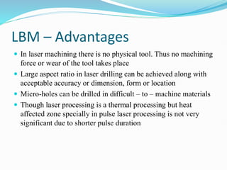 LBM – Advantages
 In laser machining there is no physical tool. Thus no machining
force or wear of the tool takes place
 Large aspect ratio in laser drilling can be achieved along with
acceptable accuracy or dimension, form or location
 Micro-holes can be drilled in difficult – to – machine materials
 Though laser processing is a thermal processing but heat
affected zone specially in pulse laser processing is not very
significant due to shorter pulse duration
 