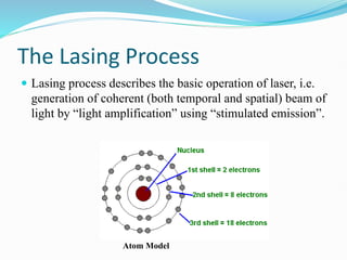 The Lasing Process
 Lasing process describes the basic operation of laser, i.e.
generation of coherent (both temporal and spatial) beam of
light by “light amplification” using “stimulated emission”.
Atom Model
 