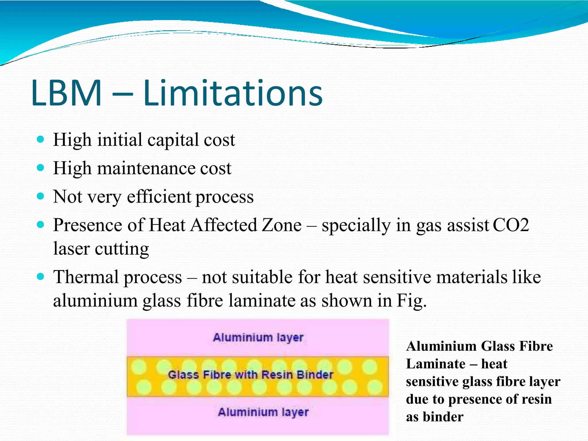 LBM – Limitations
 High initial capital cost
 High maintenance cost
 Not very efficient process
 Presence of Heat Affected Zone – specially in gas assist CO2
laser cutting
 Thermal process – not suitable for heat sensitive materials like
aluminium glass fibre laminate as shown in Fig.
Aluminium Glass Fibre
Laminate – heat
sensitive glass fibre layer
due to presence of resin
as binder
 