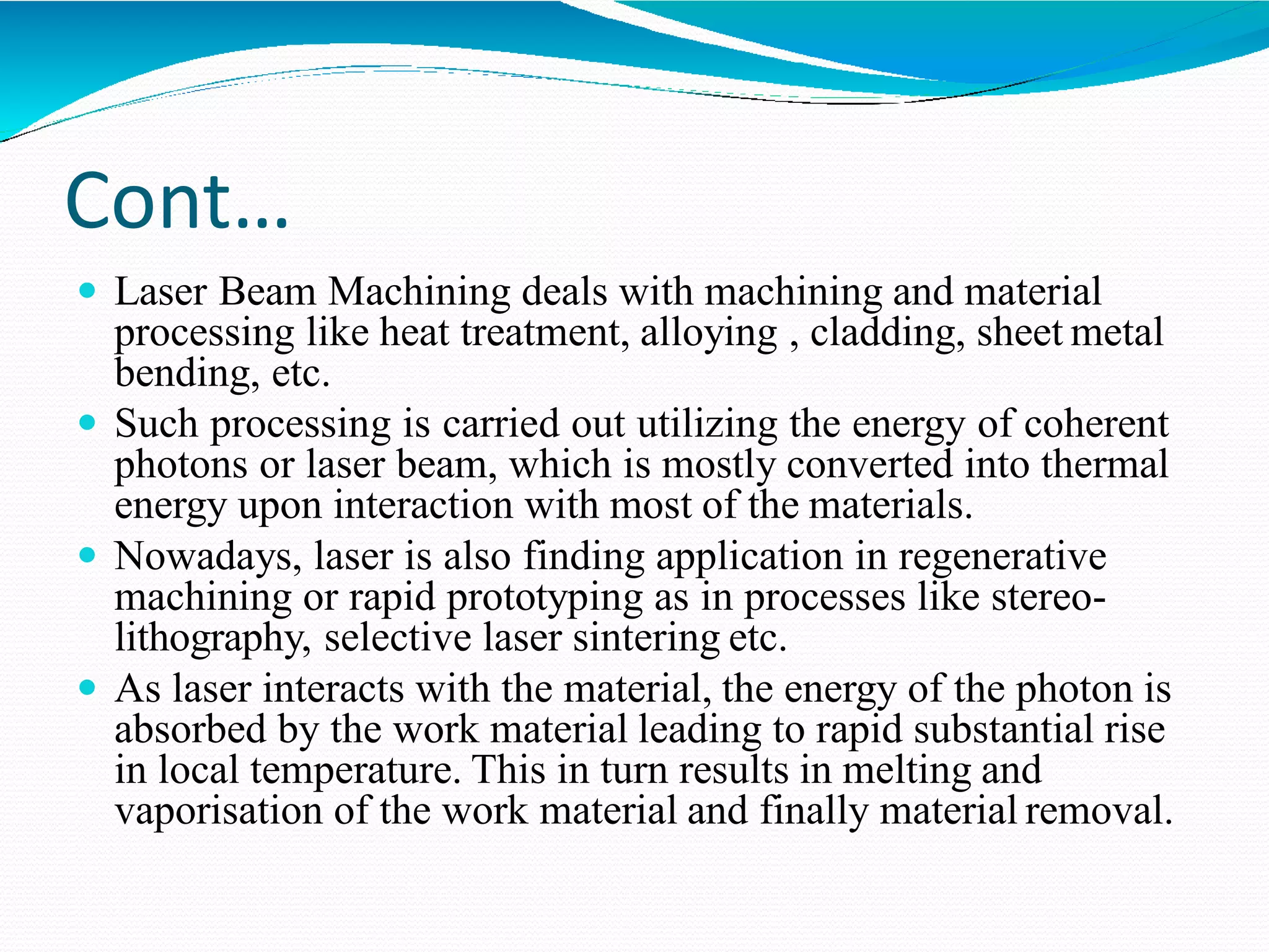 Cont…
 Laser Beam Machining deals with machining and material
processing like heat treatment, alloying , cladding, sheet metal
bending, etc.
 Such processing is carried out utilizing the energy of coherent
photons or laser beam, which is mostly converted into thermal
energy upon interaction with most of the materials.
 Nowadays, laser is also finding application in regenerative
machining or rapid prototyping as in processes like stereo-
lithography, selective laser sintering etc.
 As laser interacts with the material, the energy of the photon is
absorbed by the work material leading to rapid substantial rise
in local temperature. This in turn results in melting and
vaporisation of the work material and finally material removal.
 