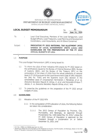 00"
--41.17
4.'1,
2
4
(T
FICIAL
RELEASE'
INgds
4.14-
REPUBLIC OF THE PHILIPPINES
DEPARTMENT OF BUDGET AND MANAGEMENT
GENERAL SOLANO STREET, SAN MIGUEL, MANILA
LOCAL BUDGET MEMORANDUM No. 82
Date: June 14, 2021
To Local Chief Executives, Members of the Local Sanggunian, Local
Budget Officers, Local Treasurers, Local Planning and Development
Coordinators, Local Accountants, and All Others Concerned
Subject INDICATIVE FY 2022 NATIONAL TAX ALLOTMENT (NTA)
SHARES OF LOCAL GOVERNMENT UNITS (LGUs) AND
GUIDELINES ON THE PREPARATION OF THE FY 2022
ANNUAL auDGETS OF LGIls
1.0 PURPOSE
This Local Budget Memorandum (LBM) is being issued to:
1.1 To inform the LGUs of their indicative NTA shares for FY 2022 based on
the certifications issued by the Bureau of Internal Revenue (BIR), Bureau
of Customs (BOC), and the Bureau of the Treasury (BTr) on the
computation of the share of LGUs from the actual collections of national
taxes in FY 2019 pursuant to the Local Government Code of 1991 (Republic
Act [RA] No. 7160) and the Supreme Court (SC) decision in the
consolidated cases of Congressman Hermilando I. Mandanas, et al, vs.
Executive Secretary Paquito N. Ochoa, Jr. et at and Honorable Enrique T.
Garcia, Jr. vs, Executive Secretary Paquito Ochoa, et al.;1 and
1.2 To prescribe the guidelines on the preparation of the FY 2022 annual
budgets of LGUs.
2.0 GUIDELINES
2.1 Allocation of the FY 2022 NTA
2.1.1 In the computation of NTA allocation of LGUs, the following factors
are taken into consideration:
2.1.1.1 The 2015 Census of Population by Province, City,
Municipality, and Barangay, as approved through
Proclamation No. 1269 dated May 19, 2016,2 unless the
FY 2020 Census of Population is approved by the
President through a proclamation on or before
December 31, 2021; and
1 G.R. Nos. 199802 and 208488 dated April 10, 2019
2 Declaring as Official the 2015 Population of the Philippines by Province, City/Municipality, and Barangay, Based on the 2015
Census of Population Conducted by the Philippine Statistics Authority
Page 1 of 13
 