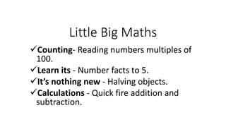 Little Big Maths
Counting- Reading numbers multiples of
100.
Learn its - Number facts to 5.
It’s nothing new - Halving objects.
Calculations - Quick fire addition and
subtraction.
 