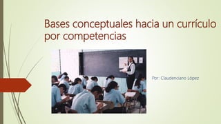 Bases conceptuales hacia un currículo
por competencias
Por: Claudenciano López
 