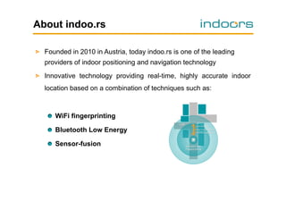 About indoo.rs
!   Founded in 2010 in Austria, today indoo.rs is one of the leading
providers of indoor positioning and navigation technology
!   Innovative technology providing real-time, highly accurate indoor
location based on a combination of techniques such as:

!   WiFi fingerprinting
!   Bluetooth Low Energy
!   Sensor-fusion

 