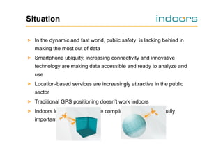 Situation
!   In the dynamic and fast world, public safety is lacking behind in
making the most out of data
!   Smartphone ubiquity, increasing connectivity and innovative
technology are making data accessible and ready to analyze and
use
!   Location-based services are increasingly attractive in the public
sector
!   Traditional GPS positioning doesn’t work indoors
!   Indoors localization is a more complicated to get but equally
important data

 