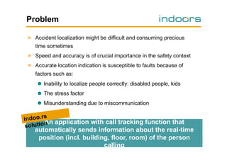 Problem
!   Accident localization might be difficult and consuming precious
time sometimes
!   Speed and accuracy is of crucial importance in the safety context
!   Accurate location indication is susceptible to faults because of
factors such as:
!   Inability to localize people correctly: disabled people, kids
!   The stress factor
!   Misunderstanding due to miscommunication

indoo.rs application with call tracking function that
An
olution
s

automatically sends information about the real-time
position (incl. building, floor, room) of the person
calling

 