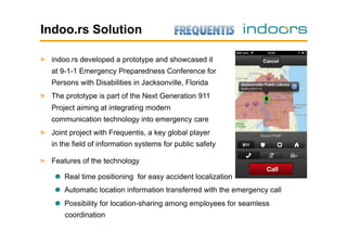 Indoo.rs Solution
!   indoo.rs developed a prototype and showcased it
at 9-1-1 Emergency Preparedness Conference for
Persons with Disabilities in Jacksonville, Florida
!   The prototype is part of the Next Generation 911
Project aiming at integrating modern
communication technology into emergency care
!   Joint project with Frequentis, a key global player
in the field of information systems for public safety
!   Features of the technology
!   Real time positioning for easy accident localization
!   Automatic location information transferred with the emergency call
!   Possibility for location-sharing among employees for seamless
coordination

 