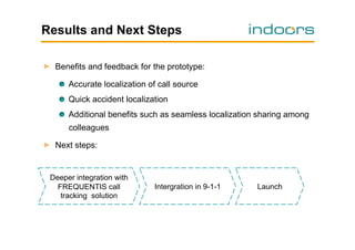 Results and Next Steps
!   Benefits and feedback for the prototype:
!   Accurate localization of call source
!   Quick accident localization
!   Additional benefits such as seamless localization sharing among
colleagues
!   Next steps:

Deeper integration with
FREQUENTIS call
tracking solution

Intergration in 9-1-1

Launch

 