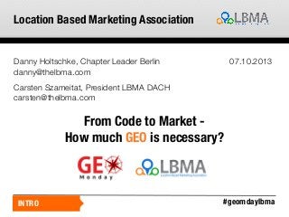 Location Based Marketing Association

Danny Holtschke, Chapter Leader Berlin
danny@thelbma.com

07.10.2013

Carsten Szameitat, President LBMA DACH
carsten@thelbma.com

From Code to Market How much GEO is necessary?

INTRO

#geomdaylbma

 