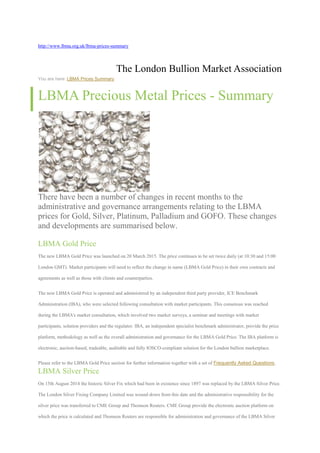 http://www.lbma.org.uk/lbma-prices-summary
The London Bullion Market Association
You are here: LBMA Prices Summary
LBMA Precious Metal Prices - Summary
There have been a number of changes in recent months to the
administrative and governance arrangements relating to the LBMA
prices for Gold, Silver, Platinum, Palladium and GOFO. These changes
and developments are summarised below.
LBMA Gold Price
The new LBMA Gold Price was launched on 20 March 2015. The price continues to be set twice daily (at 10:30 and 15:00
London GMT). Market participants will need to reflect the change in name (LBMA Gold Price) in their own contracts and
agreements as well as those with clients and counterparties.
The new LBMA Gold Price is operated and administered by an independent third party provider, ICE Benchmark
Administration (IBA), who were selected following consultation with market participants. This consensus was reached
during the LBMA's market consultation, which involved two market surveys, a seminar and meetings with market
participants, solution providers and the regulator. IBA, an independent specialist benchmark administrator, provide the price
platform, methodology as well as the overall administration and governance for the LBMA Gold Price. The IBA platform is
electronic, auction-based, tradeable, auditable and fully IOSCO-compliant solution for the London bullion marketplace.
Please refer to the LBMA Gold Price section for further information together with a set of Frequently Asked Questions.
LBMA Silver Price
On 15th August 2014 the historic Silver Fix which had been in existence since 1897 was replaced by the LBMA Silver Price.
The London Silver Fixing Company Limited was wound down from this date and the administrative responsibility for the
silver price was transferred to CME Group and Thomson Reuters. CME Group provide the electronic auction platform on
which the price is calculated and Thomson Reuters are responsible for administration and governance of the LBMA Silver
 