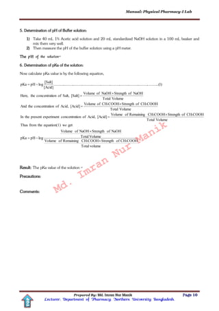Manual: Physical Pharmacy-I Lab
Prepared By: Md. Imran Nur Manik Page 10
Lecturer; Department of Pharmacy; Northern University Bangladesh.
TOP
5. Determination of pH of Buffer solution:
1) Take 40 mL 1% Acetic acid solution and 20 mL standardized NaOH solution in a 100 mL beaker and
mix them very well.
2) Then measure the pH of the buffer solution using a pH meter.
The pH of the solution=
6. Determination of pKa of the solution:
Now calculate pKa value is by the following equation,
volumeTotal
COOHCHofStrengthCOOHCHRemainingofVolume
VolumeTotal
NaOHofStrengthNaOHofVolume
logpHpKa
getw)equation(1thefromThus
VolumeTotal
COOHCHofStrengthCOOHCHRemainingofVolume
[Acid]Acid,ofionconcentratexperimentpresenttheIn
VolumeTotal
COOHCHofStrengthCOOHCHofVolume
[Acid]Acid,ofionconcentrattheAnd
VolumeTotal
NaOHofStrengthNaOHofVolume
[Salt]Salt,ofionconcentrattheHere,
)1..(..............................................................................................................
[Acid]
[Salt]
logpHpKa
33
33
33










e
Result: The pKa value of the solution =
Precautions:
Comments: Md.
Imran
Nur
Manik
 