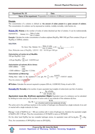 Manual: Physical Pharmacy-I Lab
Prepared By: Md. Imran Nur Manik Page 1
Lecturer; Department of Pharmacy; Northern University Bangladesh.
TOP
Experiment No. 01 Date:
Name of the experiment: Preparation of solutions of different concentrations.
Principle:
The concentration of a solution is defined as: the amount of solute present in a given amount of solution.
The concentration of a solution can be expressed as molarity, molality normality, mole fraction etc.
Molarity (M): Molarity is the number of moles of solute dissolved per liter of solution. It can be mathematically
expressed as,
solutionofLitre
soluteofMoles
)MMolarity( 
Example: Calculate the molar concentration of sodium sulphate (Na2SO4; MW=142 gm).That contains 2.8 gm of
Na2SO4 in 1500mL solution.
SOLUTION:
)i.........(..........
litre)V(in
n
Mor,
solutionofLitre
soluteofMoles
)MMolarity(That,KnowWe 
Here, Molecular mass of Na2SO4 = (232 + 32 + 164) gm=142 gm
Calculation of moles (n) of Na2SO4:
142 gm Na2SO4= 1mol
2.8 gm Na2SO4= 142
8.2
mol= 0.01972 mol
Calculation of volume (V) in litres:
1000 millilitre =1litre
1500 millilitres = 1000
1500
litre =1.5 litre
Calculation of Molarity:
mole/L0.01315
1.5
0.01972
M
V
n
Mget,we)i(equationtheinvaluesthesePutting 
Thus the solution is 0.01315 M
Problem: Calculate the amount required to prepare 250 mL, 0.25M HCl. Purity of acid is 32%.
Normality (N): Normality is the number of gram equivalent (eq.) weights of solute (solu.) per liter of solution.
Equivalent mass (Eq. M.)/Gram equivalent Wight: Equivalent mass of a substance can be calculated
by dividing its molar mass per the number of active units in one molecule of this substance (k) thus:
The active unit in the acid-base reactions is the number of hydrogen ions liberated by a single molecule of an acid
or reacted with a single molecule of a base.
For e.g. 1 mole of NaOH (m.wt. = 40) can combine with 1 mole of hydrogen ion, therefore the equivalent weight
of NaOH is 40÷1=40 gm. Thus the concentration of 1N NaOH is same as 1M NaOH.
On the other hand H2SO4 has two ionisable hydrogen atoms; its equivalent mass will be, g49
2
98
Eq.M. 
Thus, the concentration of 1M H2SO4 is same as 2N H2SO4.
Md.
Imran
Nur
Manik
 