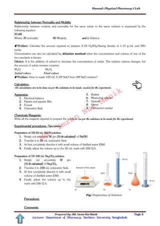 Manual: Physical Pharmacy-I Lab
Prepared By: Md. Imran Nur Manik Page 2
Lecturer; Department of Pharmacy; Northern University Bangladesh.
TOP
Relationship between Normality and Molality
Relationship between molarity and normality for the same solute in the same solution is expressed by the
following equation
N=nM
Where, N=normality M=Molarity and n=Valence
Problem: Calculate the amount required to prepare 0.1N H2SO4.Having density of 1.19 g/mL and 98%
purity.
Concentration can also be calculated by dilution method when the concentration and volume of one of the
two reactants is known.
Dilution: It is the addition of solvent to decrease the concentration of solute. The solution volume changes, but
the amount of solute remains constant.
M1V1 = M2V2
Initial values Final values
Problem: How to made 100 mL 0.1M NaCl from 5M NaCl solution?
Calculation:
All calculations are to be done as per the solutions to be made, needed for the experiment.
Apparatus:
1. Electrical balance
2. Pipette and pipette filler
3. Funnel
4. Volumetric flask
5. Beaker
6. Measuring cylinder
7. Spatula
8. Stirrer
9. Permanent marker
Chemicals/Reagents:
Write all the reagents required to prepare the solutions (as per the solutions to be made for the experiment)
Experimental procedures: (Specimen)
Preparation of 1M 50 mL NaOH solution:
1. Weigh out accurately W gm (To be calculated) of NaOH.
2. Transfer it to 50 mL volumetric flask.
3. At first completely dissolve it with small volume of distilled water (DW).
4. Finally adjust the volume up to the 50 mL mark with DW Q.S.
Preparation of 1N 100 mL Na2CO3 solution:
1. Weigh out accurately W gm
(To be calculated) of Na2CO3.
2. Transfer it to 100 mL volumetric flask.
3. At first completely dissolve it with small
volume of distilled water (DW).
4. Finally adjust the volume up to the
mark with DW Q.S.
Fig: Preparation of Solution.
Precautions:
Comments:
Md.
Imran
Nur
Manik
 