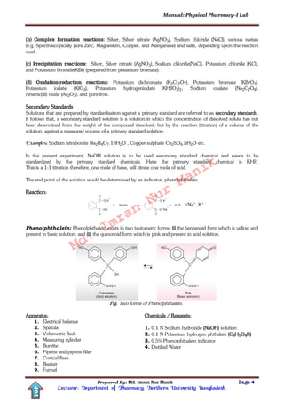 Manual: Physical Pharmacy-I Lab
Prepared By: Md. Imran Nur Manik Page 4
Lecturer; Department of Pharmacy; Northern University Bangladesh.
TOP
(b) Complex formation reactions: Silver, Silver nitrate (AgNO3), Sodium chloride (NaCl), various metals
(e.g. Spectroscopically pure Zinc, Magnesium, Copper, and Manganese) and salts, depending upon the reaction
used.
(c) Precipitation reactions: Silver, Silver nitrate (AgNO3), Sodium chloride(NaCl), Potassium chloride (KCl),
and Potassium bromide(KBr) (prepared from potassium bromate).
(d) Oxidation-reduction reactions: Potassium dichromate (K2Cr2O7), Potassium bromate (KBrO3),
Potassium iodate (KIO3), Potassium hydrogeniodate KH(IO3)2, Sodium oxalate (Na2C2O4),
Arsenic(III) oxide (As2O3), and pure Iron.
Secondary Standards
Solutions that are prepared by standardisation against a primary standard are referred to as secondary standards.
It follows that, a secondary standard solution is a solution in which the concentration of dissolved solute has not
been determined from the weight of the compound dissolved, but by the reaction (titration) of a volume of the
solution, against a measured volume of a primary standard solution.
Examples: Sodium tetraborate Na2B4O7.10H2O , Copper sulphate Cu2SO4.5H2O etc.
In the present experiment, NaOH solution is to be used secondary standard chemical and needs to be
standardized by the primary standard chemicals. Here the primary standard chemical is KHP.
This is a 1:1 titration therefore, one mole of base, will titrate one mole of acid.
The end point of the solution would be determined by an indicator, phenolphthalein.
Reaction:
+Na+, K+
Phenolphthalein: Phenolphthalein exists in two tautomeric forms: (i) the benzenoid form which is yellow and
present in basic solution; and (ii) the quinonoid form which is pink and present in acid solution.
Fig. Two forms of Phenolphthalein.
Apparatus:
1. Electrical balance
2. Spatula
3. Volumetric flask
4. Measuring cylinder
5. Burette
6. Pipette and pipette filler
7. Conical flask
8. Beaker
9. Funnel
Chemicals / Reagents:
1. 0.1 N Sodium hydroxide (NaOH) solution
2. 0.1 N Potassium hydrogen phthalate (C8H5O4K)
3. 0.5% Phenolphthalein indicator
4. Distilled Water
Md.
Imran
Nur
Manik
 