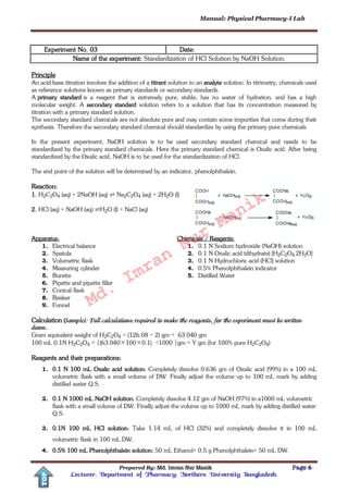 Manual: Physical Pharmacy-I Lab
Prepared By: Md. Imran Nur Manik Page 6
Lecturer; Department of Pharmacy; Northern University Bangladesh.
TOP
Experiment No. 03 Date:
Name of the experiment: Standardization of HCl Solution by NaOH Solution.
Principle
An acid-base titration involves the addition of a titrant solution to an analyte solution. In titrimetry, chemicals used
as reference solutions known as primary standards or secondary standards.
A primary standard is a reagent that is extremely pure, stable, has no water of hydration, and has a high
molecular weight. A secondary standard solution refers to a solution that has its concentration measured by
titration with a primary standard solution.
The secondary standard chemicals are not absolute pure and may contain some impurities that come during their
synthesis. Therefore the secondary standard chemical should standardize by using the primary pure chemicals.
In the present experiment, NaOH solution is to be used secondary standard chemical and needs to be
standardized by the primary standard chemicals. Here the primary standard chemical is Oxalic acid. After being
standardized by the Oxalic acid, NaOH is to be used for the standardization of HCl.
The end point of the solution will be determined by an indicator, phenolphthalein.
Reaction:
1. H2C2O4 (aq) + 2NaOH (aq) ⇌ Na2C2O4 (aq) + 2H2O (l)
2. HCl (aq) + NaOH (aq) ⇌H2O (l) + NaCl (aq)
Apparatus:
1. Electrical balance
2. Spatula
3. Volumetric flask
4. Measuring cylinder
5. Burette
6. Pipette and pipette filler
7. Conical flask
8. Beaker
9. Funnel
Chemicals / Reagents:
1. 0.1 N Sodium hydroxide (NaOH) solution
2. 0.1 N Oxalic acid (dihydrate) [H2C2O4.2H2O]
3. 0.1 N Hydrochloric acid (HCl) solution
4. 0.5% Phenolphthalein indicator
5. Distilled Water
Calculation (Sample): Full calculations required to make the reagents, for the experiment must be written
down.
Gram equivalent weight of H2C2O4 = (126.08 ÷ 2) gm = 63.040 gm
100 mL 0.1N H2C2O4 = {(63.0401000.1)÷ ÷1000 }gm = Y gm (for 100% pure H2C2O4)
Reagents and their preparations:
1. 0.1 N 100 mL Oxalic acid solution: Completely dissolve 0.636 gm of Oxalic acid (99%) in a 100 mL
volumetric flask with a small volume of DW. Finally adjust the volume up to 100 mL mark by adding
distilled water Q.S.
2. 0.1 N 1000 mL NaOH solution: Completely dissolve 4.12 gm of NaOH (97%) in a1000 mL volumetric
flask with a small volume of DW. Finally adjust the volume up to 1000 mL mark by adding distilled water
Q.S.
3. 0.1N 100 mL HCl solution: Take 1.14 mL of HCl (32%) and completely dissolve it in 100 mL
volumetric flask in 100 mL DW.
4. 0.5% 100 mL Phenolphthalein solution: 50 mL Ethanol+ 0.5 g Phenolphthalein+ 50 mL DW.
Md.
Imran
Nur
Manik
 