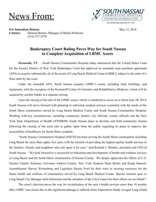For Immediate Release May 12, 2014
Contact: Damian Becker, Manager of Media Relations
(516) 377-5370
Bankruptcy Court Ruling Paves Way for South Nassau
to Complete Acquisition of LBMC Assets
Oceanside, NY … South Nassau Communities Hospital today announced that the United States Court
for the Eastern District of New York Bankruptcy Court has approved its amended asset purchase agreement
(APA) to acquire substantially all of the assets of Long Beach Medical Center (LBMC), subject to the entry of a
final order by the court.
Under the amended APA, South Nassau acquires LBMC’s assets, including land, buildings, and
equipment, with the exception of the Komanoff Center for Geriatric and Rehabilitative Medicine, which will be
acquired by another bidder at a separate closing.
Upon the closing of the sale of the LBMC assets, which is scheduled to occur on or about June 30, 2014,
South Nassau will move forward with planning to redevelop medical services consistent with the needs of the
South Shore communities served by Long Beach Medical Center and South Nassau Communities Hospital.
Working with key constituencies, including community leaders, city officials, county officials and the New
York State Department of Health (NYSDOH) South Nassau plans to develop and hold community forums
following the closing of the asset sale to gather input from the public regarding its plans to improve the
accessibility of healthcare for South Shore residents.
“South Nassau Communities Hospital (SNCH) has been serving the South Shore communities including
Long Beach for more than eighty five years with the mission of providing the highest quality health services to
the families, friends, and neighbors who rely upon it for care,” said Richard J. Murphy, president and CEO of
South Nassau. “We look forward to a successful revitalization and development of health and wellness services
in Long Beach and the South Shore communities of Nassau County. We deeply appreciate the efforts of U.S.
Senator Charles Schumer, Governor Andrew Cuomo, New York Senators Dean Skelos and Kemp Hannon,
Assemblyman Harvey Weisenberg and Legislator Denise Ford for their roles in securing resources for the
future health and wellness of communities served by Long Beach Medical Center. Special mention goes to
Long Beach City Manager Jack Schnirman and the members of the City Council for their efforts on our behalf.”
The court’s decision paves the way for revitalization of the area’s health services more than 18 months
after LBMC was closed due to the significant damage it suffered when Superstorm Sandy ravaged Long Island
News From:
 
