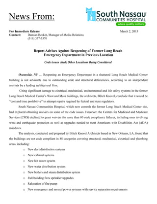 For Immediate Release March 2, 2015
Contact: Damian Becker, Manager of Media Relations
(516) 377-5370
Report Advises Against Reopening of Former Long Beach
Emergency Department in Previous Location
Code issues cited; Other Locations Being Considered
Oceanside, NY … Reopening an Emergency Department in a shuttered Long Beach Medical Center
building is not advisable due to outstanding code and structural deficiencies, according to an independent
analysis by a leading architectural firm.
Citing significant damage to electrical, mechanical, environmental and life safety systems in the former
Long Beach Medical Center’s West and Main buildings, the architects, Blitch Knevel, conclude that it would be
“cost and time prohibitive” to attempt repairs required by federal and state regulators.
South Nassau Communities Hospital, which now controls the former Long Beach Medical Center site,
had explored obtaining waivers on some of the code issues. However, the Centers for Medicaid and Medicare
Services (CMS) declined to grant waivers for more than 80 code compliance failures, including ones involving
wind and earthquake protection as well as upgrades needed to meet Americans with Disabilities Act (ADA)
mandates.
The analysis, conducted and prepared by Blitch Knevel Architects based in New Orleans, LA, found that
the buildings are not code compliant in 88 categories covering structural, mechanical, electrical and plumbing
areas, including:
o New duct distribution systems
o New exhaust systems
o New hot water system
o New water distribution system
o New boilers and steam distribution system
o Full building fires sprinkler upgrades
o Relocation of fire pump
o New emergency and normal power systems with service separation requirements
News From:
 