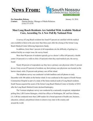 For Immediate Release January 18, 2016
Contact: Damian Becker, Manager of Media Relations
(516) 377-5370
Most Long Beach Residents Are Satisfied With Available Medical
Care, According To A New Poll By National Firm
A survey of Long Beach residents has found 87 percent are satisfied with the medical
care available to them in the area more than three years after the closing of the former Long
Beach Medical Center following Superstorm Sandy.
In addition, fewer than 1 percent of all respondents cite the difficulty of getting to a
medical facility as a major issue, the survey found.
More than 90 percent of residents typically go to a doctor’s office (69 percent), a health
center (14 percent) or a walk-in clinic (10 percent) when they need medical care, the survey
found
Nearly 80 percent of respondents say they have a primary care physician while 21 percent
do not. Forty-seven (47) percent of residents say their primary care physician was located on the
barrier island, while 29 percent seek primary care off the island.
The telephone survey was conducted via both landlines and cell phones in early
December with 300 adults on the barrier island. It was conducted at the request of South Nassau
Communities Hospital as part of a study of the future medical needs of Long Beach residents.
South Nassau acquired the assets of the former Long Beach Medical Center in October of 2014
after the Long Beach Medical Center declared bankruptcy.
The 5-minute telephone survey was conducted by a nationally recognized, independent
polling firm, LJR Custom Strategies, which has offices in Washington, DC and New Orleans,
LA. LJR has conducted more than 2,000 studies for a broad spectrum of health care, business,
education, cultural, and political clients in almost every state in the country and
around the world.
News From:
 