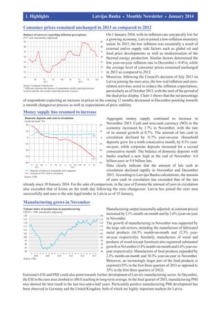 1. Highlights				
	

Latvijas Banka
		

Monthly Newsletter

January 2014	

consumer prices remained unchanged in 2013 as compared to 2012
On 1 January 2014, with its inflation rate untypically low for
a growing economy, Latvia joined a low-inflation monetary
union. In 2013, the low inflation was essentially a result of
external and/or supply side factors such as global oil and
food price developments as well as modernisation of the
thermal energy production. Similar factors determined the
low year-on-year inflation rate in December (–0.4%), while
the average level of consumer prices remained unchanged
in 2013 as compared to 2012.
Moreover, following the Council's decision of July 2013 on
Latvia joining the euro area, the low real inflation and eurorelated activities acted to reduce the inflation expectations,
particularly as of October 2013, with the start of the period of
the dual price display. Chart 1 shows that the net percentage
of respondents expecting an increase in prices in the coming 12 months decreased in December pointing towards
a smooth changeover process as well as expectations of price stability.

Money supply has resumed to increase
Aggregate money supply continued to increase in
November 2013. Cash and non-cash currency (M3) in the
economy increased by 1.7% in November, with the rate
of its annual growth at 0.7%. The amount of lats cash in
circulation declined by 31.7% year-on-year. Household
deposits grew for a tenth consecutive month, by 8.1% yearon-year, while corporate deposits increased for a second
consecutive month. The balance of domestic deposits with
banks reached a new high at the end of November: 8.4
billion euro or 5.9 billion lats.
Data clearly indicate that the amount of lats cash in
circulation declined rapidly in November and December
2013. According to Latvijas Banka calculations, the amount
of euro cash in circulation has exceeded that of the lats
already since 10 January 2014. For the sake of comparison, in the case of Estonia the amount of euro in circulation
also exceeded that of krona on the tenth day following the euro changeover. Latvia has joined the euro area
successfully and euro is the sole legal tender in Latvia as of 15 January.

Manufacturing grows in November
Manufacturing output (seasonally-adjusted; at constant prices)
increased by 2.1% month-on-month and by 2.6% (year-on-year
in November.
The growth of manufacturing in November was supported by
the large sub-sectors, including the manufacture of fabricated
metal products (16.5% month-on-month and 12.3% yearon-year respectively). Similarly, manufacture of wood and
products of wood (except furniture) also registered substantial
growth in November (3.4% month-on-month and 6.6% year-onyear respectively). Manufacture of food products expanded by
2.1% month-on-month and 10.3% year-on-year in November.
Moreover, an increasingly larger part of the food products is
exported (35% in the first three quarters of 2013 as opposed to
33% in the first three quarters of 2012).
Eurozone's ESI and PMI could also point towards further development of Latvia's manufacturing sector. In December,
the ESI in the euro area climbed to 100.0 reaching its long-term average. In the final quarter of 2013, manufacturing PMI
also showed the best result in the last two-and-a-half years. Particularly positive manufacturing PMI development has
been observed in Germany and the United Kingdom, both of which are highly important markets for Latvia.

 