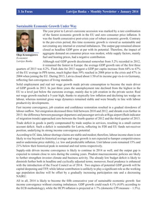 3. In Focus				
	

Latvijas Banka
		

Monthly Newsletter

January 2014	

Sustainable Economic Growth Under Way
The year prior to Latvia's eurozone accession was marked by a rare combination
of the fastest economic growth in the EU and zero consumer price inflation. It
was the fourth consecutive post-crisis year of robust economic growth. Contrary
to the pre-crisis period, this time economic growth is viewed as sustainable and
not creating any internal or external imbalances. The output gap remained almost
closed as headline GDP grew at par with its potential. Therefore, the impact of
aggregate demand on consumer prices was modest, while supply factors, mainly
Oļegs Krasnopjorovs
fuel and heating prices, had a negative contribution.
Economist
Latvijas Banka
Although real GDP growth decelerated somewhat from 5.2% recorded in 2012,
it remained the fastest in Europe: the average GDP growth rate of the first three
quarters of 2013 was 4.2%. Flash data for 2013 suggest a GDP per capita increase from 64% to 67%
of the EU average in PPS terms, much higher than 59% reached in 2008 prior to the crisis and 47% in
2004 when joining the EU. During 2013, Latvia closed about 1/30 of its income gap vis-à-vis Germany,
reflecting fast convergence of living standards.
Solid employment and real net wage growth made private consumption to become the main driver
of GDP growth in 2013. In just three years the unemployment rate declined from the highest in the
EU to a level just below the eurozone average, mainly due to job creation in the private sector. Real
net wage growth reached a 5-year high, thanks to atypically low inflation and declining tax wedge on
labour, whereas nominal gross wage dynamics remained stable and were broadly in line with labour
productivity developments.
Fast income convergence, job creation and confidence restoration resulted in a gradual slowdown of
labour outflow. Net emigration decreased three fold between 2010 and 2012, and shrank even further in
2013: the difference between passenger departures and passenger arrivals at Riga airport (flash indicator
of migration trends) approached zero between the fourth quarter of 2012 and the third quarter of 2013.
Trade deficit in goods is partly compensated by trade surplus in services, resulting in a small current
account deficit. Such a deficit is sustainable for Latvia, reflecting its FDI and EU funds net-receiver
position, underlying its strong income convergence potential.
According to EC data, labour shortage claims are stable and modest; therefore, labour income share is not
likely to rise beyond its historical average and wage growth is not expected to hamper competitiveness
and/or undermine price stability, i.e. low and predictable inflation. Unit labour costs remained 15% and
21% below their historical peak in nominal and real terms respectively.
Supply-side driven income convergence is likely to continue in 2014 as well, and the output gap is
expected to remain close to zero during the coming years. Prudent macroeconomic policies are likely
to further strengthen investor climate and business activity. The already low budget deficit is likely to
diminish further both in headline and cyclically adjusted terms; moreover, fiscal prudence is enhanced
with the introduction of the Fiscal Council as of 2014. Two engines of potential GDP growth will be
capital deepening and TFP, while labour contribution is unlikely to play a significant role as the working
age population decline will be offset by a gradually increasing participation rate and a decreasing
NAIRU.
All in all, 2014 is likely to become the fifth consecutive year of sustainable economic growth: fast
income convergence without creating imbalances. GDP growth could reach 4.1% (4.0% according to
the ECB methodology), while the HCPI inflation is projected at 1.7% (domestic CPI measure – 1.5%).

 