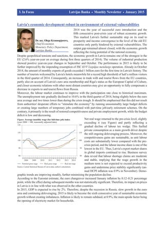 Latvia's economic development robust in environment of external vulnerabilities
2014 was the year of successful euro introduction and the
fifth consecutive post-crisis year of robust economic growth.
This marked Latvia's further sustainable step on its road to
prosperity and income convergence to the level of the old EU
countries only partly hindered by external vulnerabilities. The
output gap remained almost closed, with the economic growth
reflecting the rising potential of the national economy.
Despite geopolitical tensions and sanctions, the economic growth in Latvia remains one of the strongest in the
EU (2.6% year-on-year on average during first three quarters of 2014). The volume of industrial production
showed positive year-on-year changes in September and October. The performance in 2015 is likely to be
further improved by the impending resumption of JSC KVV Liepājas metalurgs operation. Already in October
2014, the amount of monthly exports of goods exceeded 1 billion euro for the first time in Latvia's history. The
number of tourists welcomed by Latvia's hotels meanwhile hit a record high threshold of half a million visitors
in the third quarter of 2014. Consequently, an increase in trade with and tourist flows from the EU countries,
partly also on account of Latvia's euro area membership and Riga's status as the European Capital of Culture,
and closer economic relations with other more distant countries may give an opportunity to fully compensate a
decrease in exports to and tourist flows from Russia.
Moreover, the labour market continues to improve with the participation rate close to historical maximum.
The unemployment rate gradually declined to 10.6% in the third quarter of 2014, being slightly below the euro
area average and two times lower than during the crisis trough. It should be emphasised that this did not result
from authorities' desperate efforts to "stimulate the economy" by running unsustainably large budget deficits
or creating large numbers of temporary jobs combined with part-time job/early retirement schemes. On the
contrary, it primarily is the result of restored competitiveness and private employment growth, while the budget
deficit is low and decreasing.
Net real wage returned to the pre-crisis level, slightly
exceeding it (see Figure) and partly reflecting a
gradual decline of labour tax wedge. This fuelled
private consumption as a main growth driver despite
the still ongoing deleveraging process. Moreover, the
competitiveness gains are sustainable, as unit labour
costs are substantially lower compared with the pre-
crisis period, and the labour income share is one of the
lowest in the EU. Thus, Latvia's export market shares
in global imports continued to rise. Business survey
data reveal that labour shortage claims are moderate
and stable, implying that the wage growth in the
medium term is not expected to exceed productivity
gains and undermine price stability significantly (an­­
nual HCPI inflation was 0.9% in November). Demo­
graphic trends are improving steadily, further minimising the population decline.
According to the Eurostat estimate, the euro changeover increased January inflation by 0.12–0.21 percentage
point, while the effect during subsequent months was not statistically significant. Therefore, its impact on prices
in Latvia is in line with what was observed in the other countries.
In 2015, GDP is expected to rise by 2%. Therefore, despite the recession in Russia, slow growth in the euro
area and continuing deleveraging, 2015 is likely to become the sixth consecutive year of sustainable economic
growth without creating imbalances. Inflation is likely to remain subdued, at 0.9%, the main upside factor being
the opening of electricity market for households.
3. In Focus			 Latvijas Banka Monthly Newsletter January 2015	
	 		
Dr. oec. Olegs Krasnopjorovs,
Chief Economist,
Monetary Policy Department,
Latvijas Banka
 