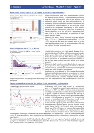 Manufacturing output grew 3.3% month-on-month (season­
ally adjusted data) in February. Despite a minor over­all annual
drop of 0.6% in manufacturing (working day adjusted data),
substantial annual growth was observed in manufacture of
computers, electronic and optical products, and manufacture
of non-metallic mineral products as well as in the largest
man­ufacturing sub-sectors: manufacture of food products
and wood products. The negative effect from the wind-up of
Liepājas Metalurgs in the first half of 2013, a company which
used to be by far the largest player in manufacture of basic
metals, was still evident.
Moreover, the January plunge in manufacturing was ad­justed
from –17.3% to –9.9% month-on-month and from –11.3% to
–3.5% year-on-year. The latest data release is based on revised
value added weights to capture the structural changes affecting
the weight of the basic metals sub-sector.
1. Highlights				 Latvijas Banka Monthly Newsletter April 2014	
	 		
In February 2014, foreign trade turnover of Latvian goods
grew by 5.1% month-on-month. Exports and imports of goods
increased by 7.9% and 2.8% month-on-month respectively,
resulting in a slight improvement of the foreign trade deficit
in goods. Despite the negative effect from the wind-up of
Liepājas Metalurgs, the annual growth rate of goods exports
reached 2.9% in February on account of an increase in the
exports of agricultural and food products, wood, textile
articles, electrical equipment, and building materials.
Within a month, exports of goods increased to almost all main
trading partners, including Russia which is the third largest
export partner. In 2013, 11.5% of all goods exports went to
Russia and 0.9% to Ukraine. As concerns the impact of the
events in Russia and Ukraine on exports, reactions from
Latvian businesses have been mixed: some businesses have
frozen a part of their output volumes for now and are expecting to find other markets. Others are even expanding their
exports in those two countries, since some of the international players have left their markets, thus opening up trade
opportunities.
The economic situation in the EU where Latvia sells over 70% of its total exports of goods is gradually improving,
giving rise to expectations of a more robust external demand in these markets which could offset the potential negative
effect from the conflict between Russia and Ukraine.
Export growth has improved the foreign trade balance of Latvian goods
Annual inflation dropped to 0.3% in March. Seasonal factors
(spring collections of clothing and footwear coming to shops)
had an upward effect on the monthly inflation in March. Never­
theless, the price rise fell short of the 2013 level (e.g. vegetable
prices even moved in the opposite direction as compared to
the previous year), resulting in a minor decline in the annual
inflation.
Despite the slight month-on-month drop in the oil prices and
the postponement of the energy market liberalisation, the main
inflation risks are related to the uncertainty surrounding both
energy and global food price developments.
Consumer survey conducted by the European Commission
indicates that inflation expectations are contained in Latvia.
The percentage of respondents expecting substantial price in­
creases in the nearest 12 months dropped in March, whereas
the percentage of those anticipating minor or no changes rose. The low real inflation may have also played a role in this
assessment.
Annual inflation was 0.3% in March
Substantial annual growth in the largest manufacturing sub-sectors
 