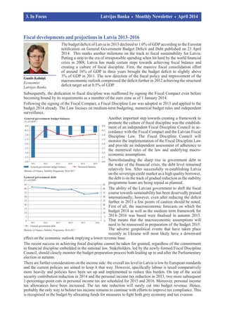 Guntis Kalniņš
Economist
Latvijas Banka
Fiscal developments and projections in Latvia 2013–2016
The budget deficit of Latvia in 2013 declined to 1.0% of GDP according to the Eurostat
notification on General Government Budget Deficit and Debt published on 23 April
2014. This marks another milestone on the track to fiscal sustainability for Latvia.
Putting a stop to the era of irresponsible spending when hit hard by the world financial
crisis in 2008, Latvia has made certain steps towards achieving fiscal balance and
creating a culture of fiscal discipline. First, the massive fiscal consolidation effort
of around 16% of GDP in three years brought the budget deficit to slightly above
3% of GDP in 2011. The new direction of the fiscal policy and improvement of the
macroeconomic outlook compressed the deficit further in 2012 achieving the structural
deficit target set at 0.5% of GDP.
Subsequently, the dedication to fiscal discipline was reaffirmed by signing the Fiscal Compact even before
becoming bound by its requirements as a member of the euro zone as of 1 January 2014.
Following the signing of the Fiscal Compact, a Fiscal Discipline Law was adopted in 2013 and applied to the
budget 2014 already. The Law focuses on medium-term budgeting, numerical budget rules and independent
surveillance.
Another important step towards creating a framework to
promote the culture of fiscal discipline was the establish­
ment of an independent Fiscal Discipline Council in ac­
cordance with the Fiscal Compact and the Latvian Fiscal
Discipline Law. The Fiscal Discipline Council will
monitor the implementation of the Fiscal Discipline Law
and provide an independent assessment of adherence to
the numerical rules of the law and underlying macro­
economic assumptions.
Notwithstanding the sharp rise in government debt in
the wake of the financial crisis, the debt level remained
relatively low. After successfully re-establishing Latvia
on the sovereign credit market as a high quality borrower,
the debt is on the track of gradual reduction as the stability
programme loans are being repaid as planned.
The ability of the Latvian government to shift the fiscal
course towards sustainability has been deservedly praised
internationally; however, even after reducing the deficit
further in 2013 a few points of caution should be noted.
First of all, the macroeconomic forecasts on which the
budget 2014 as well as the medium term framework for
2014–2016 was based were finalised in autumn 2013.
That means that the macroeconomic assumptions will
need to be reassessed in preparation of the budget 2015.
The adverse geopolitical events that have taken place
re­cently in Ukraine will most likely have a downward
effect on the economic outlook implying a lower revenue base.
The recent success in achieving fiscal discipline cannot be taken for granted, regardless of the commitment
to financial discipline embedded in the national law. Stakeholders, led by the newly-formed Fiscal Discipline
Council, should closely monitor the budget preparation process both leading up to and after the Parliamentary
election in autumn.
There are further considerations on the income side: the overall tax level in Latvia is low by European standards
and the current policies are aimed to keep it that way. However, specifically labour is taxed comparatively
more heavily and policies have been set up and implemented to reduce this burden. On top of the social
security contribution reduction in 2014 and the personal income tax reduction in 2013, two more subsequent
1-percentage-point cuts in personal income tax are scheduled for 2015 and 2016. Moreover, personal income
tax allowances have been increased. The tax rate reduction will surely cut into budget revenue. Hence,
probably the only way to bolster tax income remains to continue with efforts to improve tax compliance. This
is recognised in the budget by allocating funds for measures to fight both grey economy and tax evasion.
3. In Focus			 	 Latvijas Banka Monthly Newsletter April 2014	
	 		
 