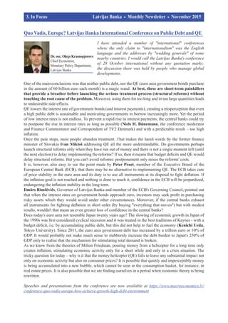 I have attended a number of "international" conferences
where the only claim to "internationalism" was the English
language and the addresses by "wedding generals" of some
nearby countries. I would call the Latvijas Banka's conference
of 28 October international without any quotation marks:
the discussion there was held by people who manage global
developments.
One of the main conclusions was that neither public debt, nor the QE (euro area government bonds purchase
in the amount of 60 billion euro each month) is a magic wand. At best, these are short-term painkillers
that provide a breather before launching the serious treatment process (structural reforms) without
touching the root cause of the problem. Moreover, using them for too long and in too large quantities leads
to undesirable side-effects.
QE lowers the interest rate of government bonds (and interest payments), creating a misperception that even
a high public debt is sustainable and motivating governments to borrow increasingly more. Yet the period
of low interest rates is not endless. To prevent a rapid rise in interest payments, the central banks could try
to postpone the rise in interest rates as long as possible (Niels H. Bünemann, the conference moderator
and Finance Commentator and Correspondent of TV2 Denmark) and with a predictable result – too high
inflation.
Once the pain stops, most people abandon treatment. That makes the harsh words by the former finance
minister of Slovakia Ivan Mikloš addressing QE all the more understandable. Do governments perhaps
launch structural reforms only when they have run out of money and there is not a single moment left (until
the next election) to delay implementing the reforms? If so, then it means that budget deficits and QE would
delay structural reforms. But you can't avoid reforms: postponement only raises the reforms' costs.
It is, however, also easy to see the point made by Peter Praet, member of the Executive Board of the
European Central Bank (ECB), that there may be no alternative to implementing QE. The ECB takes care
of price stability in the euro area and its duty is to use all instruments at its disposal to fight deflation. If
the inflation goal is not reached and nothing is done to reach it, confidence in the ECB will be jeopardized,
endangering the inflation stability in the long term.
Ilmārs Rimšēvičs, Governor of Latvijas Banka and member of the ECB's Governing Council, pointed out
that when the interest rates on government bonds approach zero, investors may seek profit in purchasing
risky assets which they would avoid under other circumstances. Moreover, if the central banks exhaust
all instruments for fighting deflation in short order (by buying "everything that moves") but with modest
results, wouldn't that mean an even greater loss of confidence in the central banks?
Does today's euro area not resemble Japan twenty years ago? The slowing of economic growth in Japan of
the 1990s was first considered cyclical recession and it was treated in the best traditions of Keynes - with a
budget deficit, i.e. by accumulating public debt, but this did not help to fuel the economy (Kenichi Ueda,
Tokyo University). Since 2011, the euro area government debt has increased by a trillion euro or 10% of
GDP. It would probably not make much sense to stubbornly increase the debt burden to Japan's 250% of
GDP only to realise that the mechanism for stimulating total demand is broken.
As we know from the theories of Milton Friedman, pouring money from a helicopter for a long time only
creates inflation, stimulating economic activity only for a short while and only in a crisis situation. The
tricky question for today – why is it that the money helicopter (QE) fails to leave any substantial impact not
only on economic activity but also on consumer prices? It is possible that quietly and imperceptibly money
is being accumulated into a new bubble, which cannot be seen in the consumption basket, for instance, in
real estate prices. It is also possible that we are finding ourselves in a period when economic theory is being
rewritten.
Speeches and presentations from the conference are now available at https://www.macroeconomics.lv/
conference-quo-vadis-europe-how-achieve-growth-high-debt-environment
Quo Vadis, Europe? Latvijas Banka International Conference on Public Debt and QE
3. In Focus			 Latvijas Banka Monthly Newsletter November 2015	
	 		
Dr. oec. Oļegs Krasnopjorovs
Chief Economist,
Monetary Policy Department,
Latvijas Banka
 