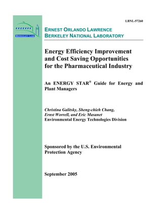 LBNL-57260
ERNEST ORLANDO LAWRENCE
BERKELEY NATIONAL LABORATORY
Energy Efficiency Improvement
and Cost Saving Opportunities
for the Pharmaceutical Industry
An ENERGY STAR®
Guide for Energy and
Plant Managers
Christina Galitsky, Sheng-chieh Chang,
Ernst Worrell, and Eric Masanet
Environmental Energy Technologies Division
Sponsored by the U.S. Environmental
Protection Agency
September 2005
 