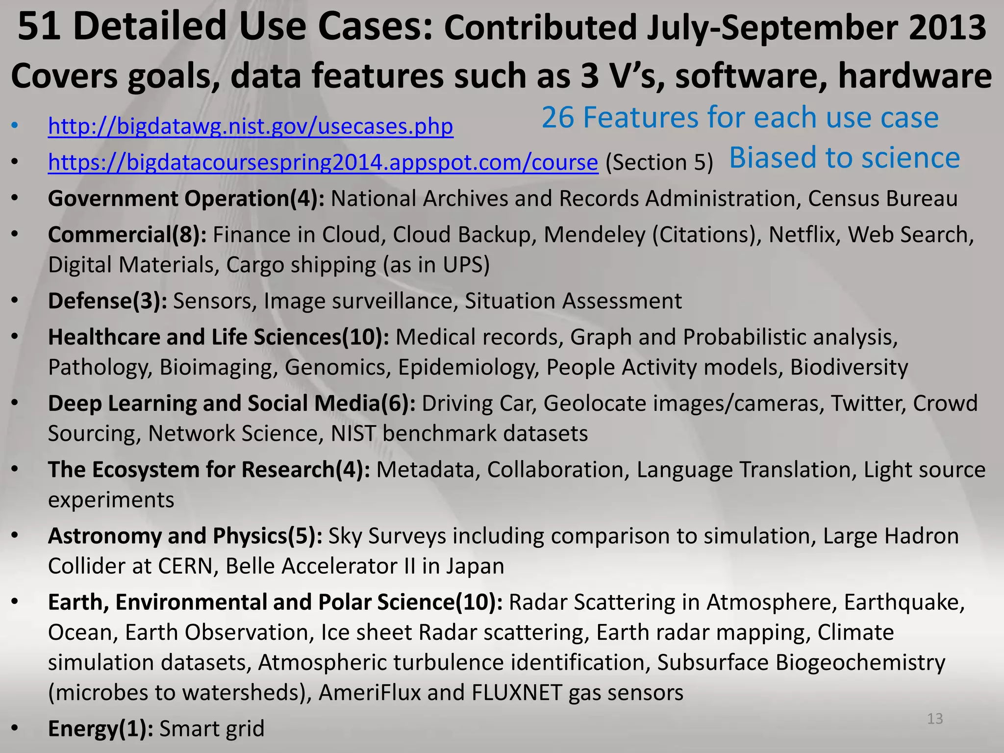 51 Detailed Use Cases: Contributed July-September 2013
Covers goals, data features such as 3 V’s, software, hardware
• http://bigdatawg.nist.gov/usecases.php
• https://bigdatacoursespring2014.appspot.com/course (Section 5)
• Government Operation(4): National Archives and Records Administration, Census Bureau
• Commercial(8): Finance in Cloud, Cloud Backup, Mendeley (Citations), Netflix, Web Search,
Digital Materials, Cargo shipping (as in UPS)
• Defense(3): Sensors, Image surveillance, Situation Assessment
• Healthcare and Life Sciences(10): Medical records, Graph and Probabilistic analysis,
Pathology, Bioimaging, Genomics, Epidemiology, People Activity models, Biodiversity
• Deep Learning and Social Media(6): Driving Car, Geolocate images/cameras, Twitter, Crowd
Sourcing, Network Science, NIST benchmark datasets
• The Ecosystem for Research(4): Metadata, Collaboration, Language Translation, Light source
experiments
• Astronomy and Physics(5): Sky Surveys including comparison to simulation, Large Hadron
Collider at CERN, Belle Accelerator II in Japan
• Earth, Environmental and Polar Science(10): Radar Scattering in Atmosphere, Earthquake,
Ocean, Earth Observation, Ice sheet Radar scattering, Earth radar mapping, Climate
simulation datasets, Atmospheric turbulence identification, Subsurface Biogeochemistry
(microbes to watersheds), AmeriFlux and FLUXNET gas sensors
• Energy(1): Smart grid 13
26 Features for each use case
Biased to science
 