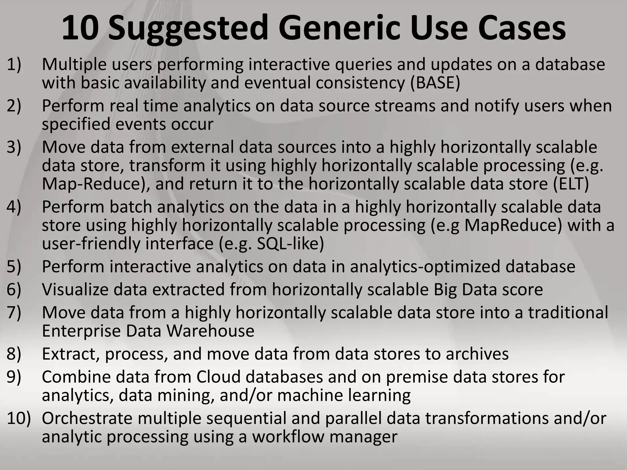 10 Suggested Generic Use Cases
1) Multiple users performing interactive queries and updates on a database
with basic availability and eventual consistency (BASE)
2) Perform real time analytics on data source streams and notify users when
specified events occur
3) Move data from external data sources into a highly horizontally scalable
data store, transform it using highly horizontally scalable processing (e.g.
Map-Reduce), and return it to the horizontally scalable data store (ELT)
4) Perform batch analytics on the data in a highly horizontally scalable data
store using highly horizontally scalable processing (e.g MapReduce) with a
user-friendly interface (e.g. SQL-like)
5) Perform interactive analytics on data in analytics-optimized database
6) Visualize data extracted from horizontally scalable Big Data score
7) Move data from a highly horizontally scalable data store into a traditional
Enterprise Data Warehouse
8) Extract, process, and move data from data stores to archives
9) Combine data from Cloud databases and on premise data stores for
analytics, data mining, and/or machine learning
10) Orchestrate multiple sequential and parallel data transformations and/or
analytic processing using a workflow manager
 