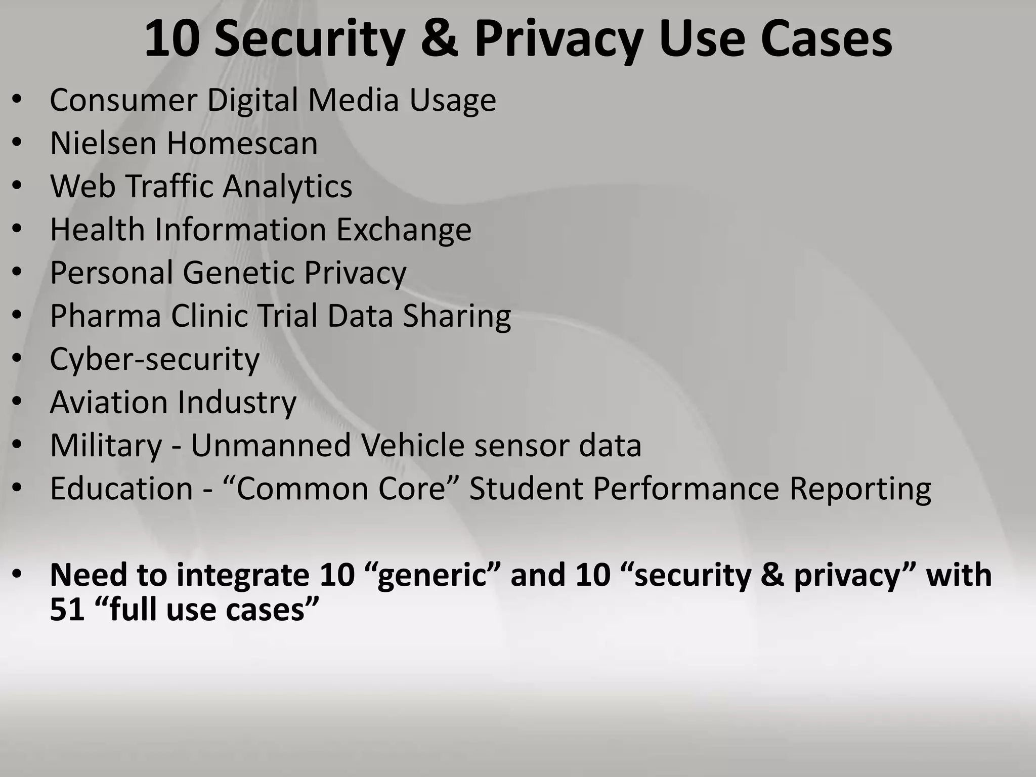 10 Security & Privacy Use Cases
• Consumer Digital Media Usage
• Nielsen Homescan
• Web Traffic Analytics
• Health Information Exchange
• Personal Genetic Privacy
• Pharma Clinic Trial Data Sharing
• Cyber-security
• Aviation Industry
• Military - Unmanned Vehicle sensor data
• Education - “Common Core” Student Performance Reporting
• Need to integrate 10 “generic” and 10 “security & privacy” with
51 “full use cases”
 