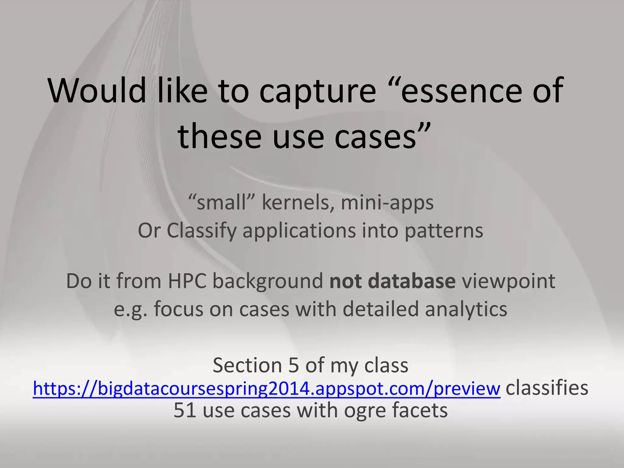 Would like to capture “essence of
these use cases”
“small” kernels, mini-apps
Or Classify applications into patterns
Do it from HPC background not database viewpoint
e.g. focus on cases with detailed analytics
Section 5 of my class
https://bigdatacoursespring2014.appspot.com/preview classifies
51 use cases with ogre facets
 