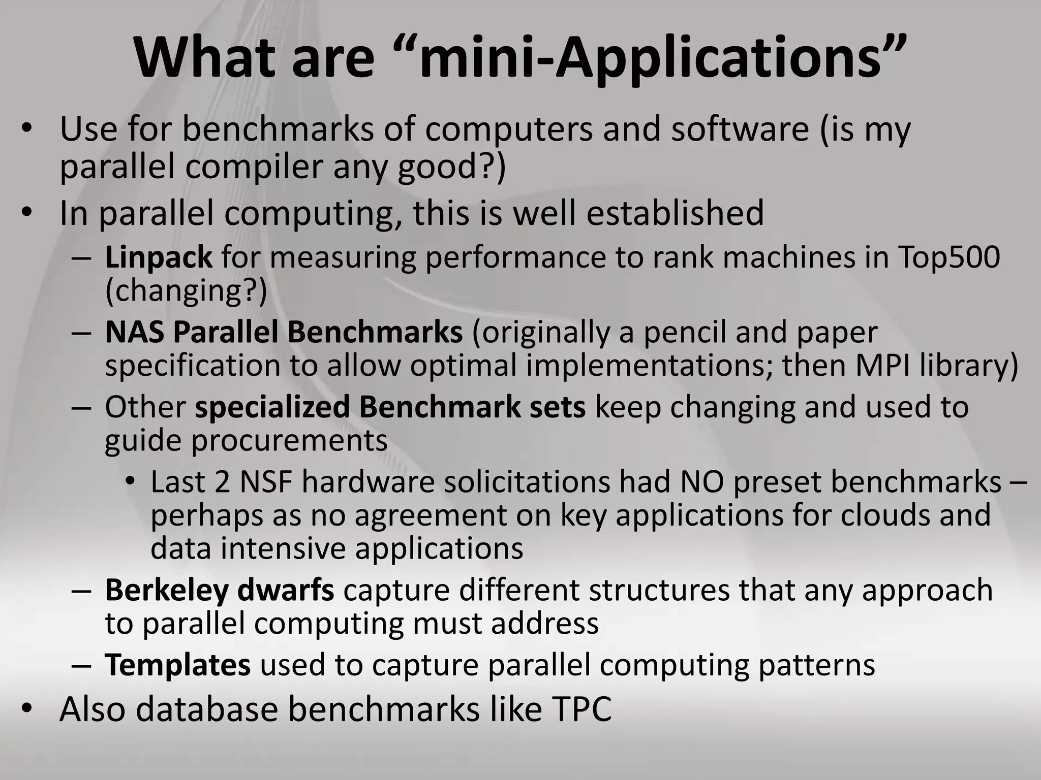 What are “mini-Applications”
• Use for benchmarks of computers and software (is my
parallel compiler any good?)
• In parallel computing, this is well established
– Linpack for measuring performance to rank machines in Top500
(changing?)
– NAS Parallel Benchmarks (originally a pencil and paper
specification to allow optimal implementations; then MPI library)
– Other specialized Benchmark sets keep changing and used to
guide procurements
• Last 2 NSF hardware solicitations had NO preset benchmarks –
perhaps as no agreement on key applications for clouds and
data intensive applications
– Berkeley dwarfs capture different structures that any approach
to parallel computing must address
– Templates used to capture parallel computing patterns
• Also database benchmarks like TPC
 
