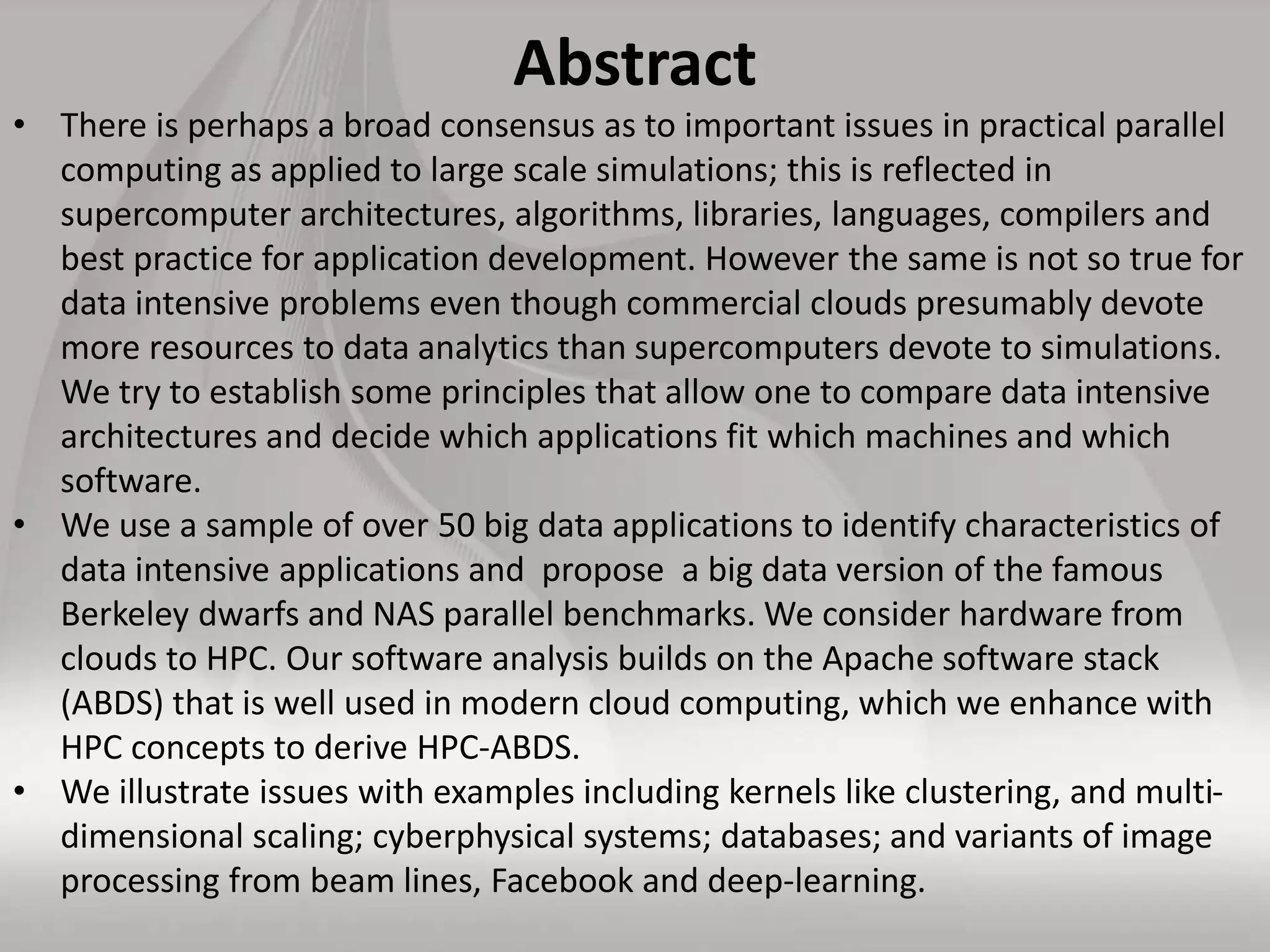 Abstract
• There is perhaps a broad consensus as to important issues in practical parallel
computing as applied to large scale simulations; this is reflected in
supercomputer architectures, algorithms, libraries, languages, compilers and
best practice for application development. However the same is not so true for
data intensive problems even though commercial clouds presumably devote
more resources to data analytics than supercomputers devote to simulations.
We try to establish some principles that allow one to compare data intensive
architectures and decide which applications fit which machines and which
software.
• We use a sample of over 50 big data applications to identify characteristics of
data intensive applications and propose a big data version of the famous
Berkeley dwarfs and NAS parallel benchmarks. We consider hardware from
clouds to HPC. Our software analysis builds on the Apache software stack
(ABDS) that is well used in modern cloud computing, which we enhance with
HPC concepts to derive HPC-ABDS.
• We illustrate issues with examples including kernels like clustering, and multi-
dimensional scaling; cyberphysical systems; databases; and variants of image
processing from beam lines, Facebook and deep-learning.
 